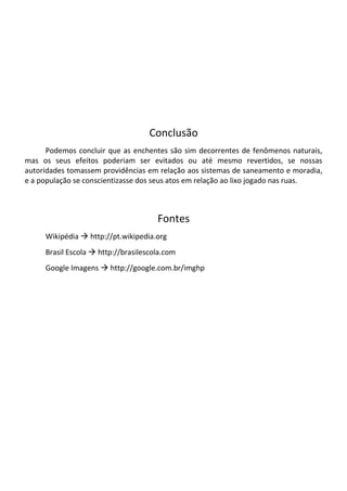 Conclusão
      Podemos concluir que as enchentes são sim decorrentes de fenômenos naturais,
mas os seus efeitos poderiam ser evitados ou até mesmo revertidos, se nossas
autoridades tomassem providências em relação aos sistemas de saneamento e moradia,
e a população se conscientizasse dos seus atos em relação ao lixo jogado nas ruas.



                                      Fontes
     Wikipédia  http://pt.wikipedia.org
     Brasil Escola  http://brasilescola.com
     Google Imagens  http://google.com.br/imghp
 