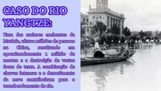 CASO DO RIO
YANGTZE:
CASO DO RIO
YANGTZE:
Uma das maiores enchentes da
história, afetou milhões de pessoas
na China, resultando em
aproximadamente 1 milhão de
mortes e a destruição de vastas
áreas de terra. A combinação de
chuvas intensas e o derretimento
da neve contribuíram para o
transbordamento do rio.
Uma das maiores enchentes da
história, afetou milhões de pessoas
na China, resultando em
aproximadamente 1 milhão de
mortes e a destruição de vastas
áreas de terra. A combinação de
chuvas intensas e o derretimento
da neve contribuíram para o
transbordamento do rio.
 