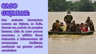CASO
GUJARAT:
CASO
GUJARAT:
Esta enchente devastadora
ocorreu em Gujarat, na Índia,
durante um período de monções
intensas. Mais de 1.000 pessoas
morreram, e milhões foram
deslocadas. A infraestrutura foi
severamente danificada,
resultando em grandes perdas
econômicas.
Esta enchente devastadora
ocorreu em Gujarat, na Índia,
durante um período de monções
intensas. Mais de 1.000 pessoas
morreram, e milhões foram
deslocadas. A infraestrutura foi
severamente danificada,
resultando em grandes perdas
econômicas.
 