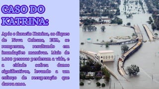 CASO DO
KATRINA:
CASO DO
KATRINA:
Após o furacão Katrina, os diques
de Nova Orleans, EUA, se
romperam, resultando em
inundações massivas. Mais de
1.800 pessoas perderam a vida, e
a cidade sofreu danos
significativos, levando a um
esforço de recuperação que
durou anos.
Após o furacão Katrina, os diques
de Nova Orleans, EUA, se
romperam, resultando em
inundações massivas. Mais de
1.800 pessoas perderam a vida, e
a cidade sofreu danos
significativos, levando a um
esforço de recuperação que
durou anos.
 