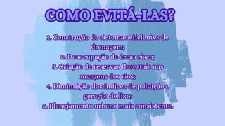 1. Construção de sistemas eficientes de
drenagem;
2. Desocupação de áreas risco;
3. Criação de reservas florestais nas
margens dos rios;
4. Diminuição dos índices de poluição e
geração de lixo;
5. Planejamento urbano mais consistente.
1. Construção de sistemas eficientes de
drenagem;
2. Desocupação de áreas risco;
3. Criação de reservas florestais nas
margens dos rios;
4. Diminuição dos índices de poluição e
geração de lixo;
5. Planejamento urbano mais consistente.
COMO EVITÁ-LAS?
COMO EVITÁ-LAS?
 