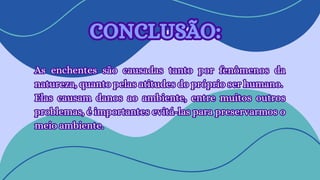 As enchentes são causadas tanto por fenômenos da
natureza, quanto pelas atitudes do próprio ser humano.
Elas causam danos ao ambiente, entre muitos outros
problemas, é importantes evitá-las para preservarmos o
meio ambiente.
As enchentes são causadas tanto por fenômenos da
natureza, quanto pelas atitudes do próprio ser humano.
Elas causam danos ao ambiente, entre muitos outros
problemas, é importantes evitá-las para preservarmos o
meio ambiente.
CONCLUSÃO:
CONCLUSÃO:
 