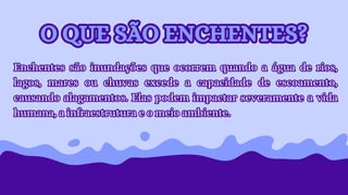 Enchentes são inundações que ocorrem quando a água de rios,
lagos, mares ou chuvas excede a capacidade de escoamento,
causando alagamentos. Elas podem impactar severamente a vida
humana, a infraestrutura e o meio ambiente.
Enchentes são inundações que ocorrem quando a água de rios,
lagos, mares ou chuvas excede a capacidade de escoamento,
causando alagamentos. Elas podem impactar severamente a vida
humana, a infraestrutura e o meio ambiente.
O QUE SÃO ENCHENTES?
O QUE SÃO ENCHENTES?
 