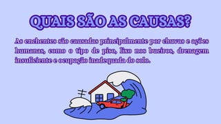 QUAIS SÃO AS CAUSAS?
QUAIS SÃO AS CAUSAS?
As enchentes são causadas principalmente por chuvas e ações
humanas, como o tipo de piso, lixo nos bueiros, drenagem
insuficiente e ocupação inadequada do solo.
As enchentes são causadas principalmente por chuvas e ações
humanas, como o tipo de piso, lixo nos bueiros, drenagem
insuficiente e ocupação inadequada do solo.
 