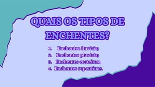 QUAIS OS TIPOS DE
ENCHENTES?
QUAIS OS TIPOS DE
ENCHENTES?
Enchentes fluviais;
1
1.
.
Enchentes pluviais;
2
2.
.
Enchentes costeiras;
3
3.
.
Enchentes repentinas.
4
4.
.
Enchentes fluviais;
1.
Enchentes pluviais;
2.
Enchentes costeiras;
3.
Enchentes repentinas.
4.
 