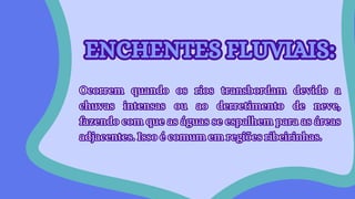 ENCHENTES FLUVIAIS:
ENCHENTES FLUVIAIS:
Ocorrem quando os rios transbordam devido a
chuvas intensas ou ao derretimento de neve,
fazendo com que as águas se espalhem para as áreas
adjacentes. Isso é comum em regiões ribeirinhas.
Ocorrem quando os rios transbordam devido a
chuvas intensas ou ao derretimento de neve,
fazendo com que as águas se espalhem para as áreas
adjacentes. Isso é comum em regiões ribeirinhas.
 