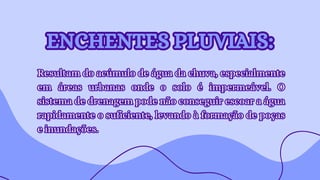 Resultam do acúmulo de água da chuva, especialmente
em áreas urbanas onde o solo é impermeável. O
sistema de drenagem pode não conseguir escoar a água
rapidamente o suficiente, levando à formação de poças
e inundações.
Resultam do acúmulo de água da chuva, especialmente
em áreas urbanas onde o solo é impermeável. O
sistema de drenagem pode não conseguir escoar a água
rapidamente o suficiente, levando à formação de poças
e inundações.
ENCHENTES PLUVIAIS:
ENCHENTES PLUVIAIS:
 
