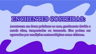 Acontecem em áreas próximas ao mar, geralmente devido a
marés altas, tempestades ou tsunamis. Elas podem ser
agravadas por condições meteorológicas como ciclones.
Acontecem em áreas próximas ao mar, geralmente devido a
marés altas, tempestades ou tsunamis. Elas podem ser
agravadas por condições meteorológicas como ciclones.
ENCHENTES COSTEIRAS:
ENCHENTES COSTEIRAS:
 