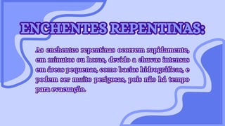 ENCHENTES REPENTINAS:
ENCHENTES REPENTINAS:
As enchentes repentinas ocorrem rapidamente,
em minutos ou horas, devido a chuvas intensas
em áreas pequenas, como bacias hidrográficas, e
podem ser muito perigosas, pois não há tempo
para evacuação.
As enchentes repentinas ocorrem rapidamente,
em minutos ou horas, devido a chuvas intensas
em áreas pequenas, como bacias hidrográficas, e
podem ser muito perigosas, pois não há tempo
para evacuação.
 