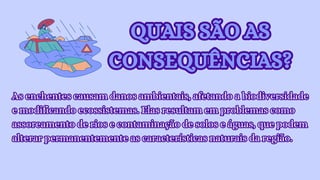 QUAIS SÃO AS
CONSEQUÊNCIAS?
QUAIS SÃO AS
CONSEQUÊNCIAS?
As enchentes causam danos ambientais, afetando a biodiversidade
e modificando ecossistemas. Elas resultam em problemas como
assoreamento de rios e contaminação de solos e águas, que podem
alterar permanentemente as características naturais da região.
As enchentes causam danos ambientais, afetando a biodiversidade
e modificando ecossistemas. Elas resultam em problemas como
assoreamento de rios e contaminação de solos e águas, que podem
alterar permanentemente as características naturais da região.
 