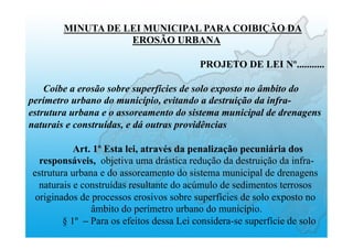 MINUTA DE LEI MUNICIPAL PARA COIBIÇÃO DA
EROSÃO URBANA
PROJETO DE LEI Nº...........
Coíbe a erosão sobre superfícies de solo exposto no âmbito do
perímetro urbano do município, evitando a destruição da infra-
estrutura urbana e o assoreamento do sistema municipal de drenagens
naturais e construídas, e dá outras providências
Art. 1º Esta lei, através da penalização pecuniária dos
responsáveis, objetiva uma drástica redução da destruição da infra-
estrutura urbana e do assoreamento do sistema municipal de drenagens
naturais e construídas resultante do acúmulo de sedimentos terrosos
originados de processos erosivos sobre superfícies de solo exposto no
âmbito do perímetro urbano do município.
§ 1º – Para os efeitos dessa Lei considera-se superfície de solo
 