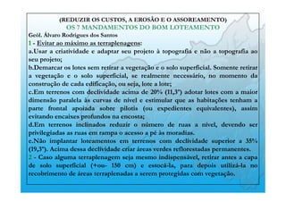 (REDUZIR OS CUSTOS, A EROSÃO E O ASSOREAMENTO)
OS 7 MANDAMENTOS DO BOM LOTEAMENTO
Geól. Álvaro Rodrigues dos Santos
1 - Evitar ao máximo as terraplenagens:
a. Usar a criatividade e adaptar seu projeto à topografia e não a topografia ao
seu projeto;
b. Demarcar os lotes sem retirar a vegetação e o solo superficial. Somente retirar
a vegetação e o solo superficial, se realmente necessário, no momento da
construção de cada edificação, ou seja, lote a lote;
c. Em terrenos com declividade acima de 20% (11,3º) adotar lotes com a maior
dimensão paralela às curvas de nível e estimular que as habitações tenham a
parte frontal apoiada sobre pilotis (ou expedientes equivalentes), assim
evitando encaixes profundos na encosta;
d. Em terrenos inclinados reduzir o número de ruas a nível, devendo ser
privilegiadas as ruas em rampa o acesso a pé às moradias.
e. Não implantar loteamentos em terrenos com declividade superior a 35%
(19,3º). Acima dessa declividade criar áreas verdes reflorestadas permanentes.
2 - Caso alguma terraplenagem seja mesmo indispensável, retirar antes a capa
de solo superficial (+ou- 150 cm) e estocá-la, para depois utilizá-la no
recobrimento de áreas terraplenadas a serem protegidas com vegetação.
 