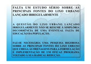 FALTA UM ESTUDO SÉRIO SOBRE AS
PRINCIPAIS FONTES DO LIXO URBANO
LANÇADO IRREGULARMENTE
A QUESTÃO DO LIXO URBANO LANÇADO
IRREGULARMENTE NÃO SE RESUME À SIMPLÓRIA
DECORRÊNCIA DE UMA EVENTUAL FALTA DE
EDUCAÇÃO DA POPULAÇÃO.
FAZ-SE NECESSÁRIA UMA PESQUISA RIGOROSA
SOBRE AS PRINCIPAIS FONTES DO LIXO URBANO
QUE CHEGA ÀS DRENAGENS PARA A FORMULAÇÃO
E IMPLEMENTAÇÃO DE UM EFICAZ PROGRAMA
VOLTADO À SUA RADICAL REDUÇÃO.
 