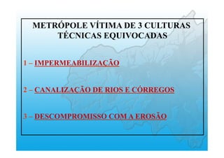 METRÓPOLE VÍTIMA DE 3 CULTURAS
TÉCNICAS EQUIVOCADAS
1 – IMPERMEABILIZAÇÃO
2 – CANALIZAÇÃO DE RIOS E CÓRREGOS
3 – DESCOMPROMISSO COM A EROSÃO
 