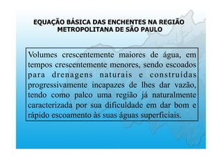 EQUAÇÃO BÁSICA DAS ENCHENTES NA REGIÃO
METROPOLITANA DE SÃO PAULO
Volumes crescentemente maiores de água, em
tempos crescentemente menores, sendo escoados
para drenagens naturais e construídas
progressivamente incapazes de lhes dar vazão,
tendo como palco uma região já naturalmente
caracterizada por sua dificuldade em dar bom e
rápido escoamento às suas águas superficiais.
 