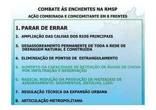 COMBATE ÀS ENCHENTES NA RMSP
AÇÃO COMBINADA E COMCOMITANTE EM 8 FRENTES
1.  PARAR DE ERRAR
2.  AMPLIAÇÃO DAS CALHAS DOS RIOS PRINCIPAIS
3.  DESASSOREAMENTO PERMANENTE DE TODA A REDE DE
DRENAGEM NATURAL E CONSTRUÍDA
4.  ELIMINIAÇÃO DE PONTOS DE ESTRANGULAMENTO
5.  AUMENTO DA CAPACIDADE DE RETENÇÃO DE ÁGUAS DE CHUVA
POR INFILTRAÇÃO E RESERVAÇÃO
6.  RADICAL REDUÇÃO DA PRODUÇÃO DE MATERIAIS DE
ASSOREAMENTO: SEDIMENTOS, ENTULHO, LIXO.
7.  REGULAÇÃO TÉCNICA DA EXPANSÃO URBANA
8.  ARTICULAÇÃO METROPOLITANA
 