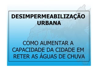 DESIMPERMEABILIZAÇÃO
URBANA
COMO AUMENTAR A
CAPACIDADE DA CIDADE EM
RETER AS ÁGUAS DE CHUVA
 