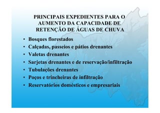 PRINCIPAIS EXPEDIENTES PARA O
AUMENTO DA CAPACIDADE DE
RETENÇÃO DE ÁGUAS DE CHUVA
•  Bosques florestados
•  Calçadas, passeios e pátios drenantes
•  Valetas drenantes
•  Sarjetas drenantes e de reservação/infiltração
•  Tubulações drenantes
•  Poços e trincheiras de infiltração
•  Reservatórios domésticos e empresariais
 