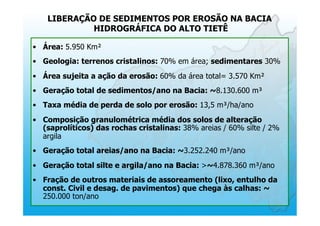 LIBERAÇÃO DE SEDIMENTOS POR EROSÃO NA BACIA
HIDROGRÁFICA DO ALTO TIETÊ
•  Área: 5.950 Km²
•  Geologia: terrenos cristalinos: 70% em área; sedimentares 30%
•  Área sujeita a ação da erosão: 60% da área total= 3.570 Km²
•  Geração total de sedimentos/ano na Bacia: ~8.130.600 m³
•  Taxa média de perda de solo por erosão: 13,5 m³/ha/ano
•  Composição granulométrica média dos solos de alteração
(saprolíticos) das rochas cristalinas: 38% areias / 60% silte / 2%
argila
•  Geração total areias/ano na Bacia: ~3.252.240 m³/ano
•  Geração total silte e argila/ano na Bacia: >~4.878.360 m³/ano
•  Fração de outros materiais de assoreamento (lixo, entulho da
const. Civil e desag. de pavimentos) que chega às calhas: ~
250.000 ton/ano
 