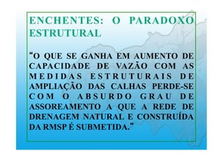 ENCHENTES: O PARADOXO
ESTRUTURAL
O QUE SE GANHA EM AUMENTO DE
CAPACIDADE DE VAZÃO COM AS
M E D I D A S E S T R U T U R A I S D E
AMPLIAÇÃO DAS CALHAS PERDE-SE
C O M O A B S U R D O G R A U D E
ASSOREAMENTO A QUE A REDE DE
DRENAGEM NATURAL E CONSTRUÍDA
DA RMSP É SUBMETIDA.
 