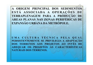A ORIGEM PRINCIPAL DOS SEDIMENTOS
ESTÁ ASSOCIADA A OPERAÇÕES DE
TERRAPLENAGEM PARA A PRODUÇÃO DE
ÁREAS PLANAS NAS ZONAS PERIFÉRICAS DE
EXPANSÃO URBANA DA METRÓPOLE.
U M A C U L T U R A T É C N I C A P E L A Q U A L
PERSISTENTEMENTE SE PRIVILEGIA A ADAPTAÇÃO
DOS TERRENOS AOS PROJETOS AO INVÉS DE
ADEQUAR OS PROJETOS ÀS CARACTERÍSTICAS
NATURAIS DOS TERRENOS.
 