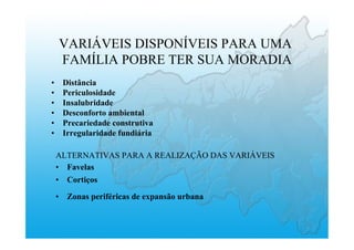 VARIÁVEIS DISPONÍVEIS PARA UMA
FAMÍLIA POBRE TER SUA MORADIA
•  Distância
•  Periculosidade
•  Insalubridade
•  Desconforto ambiental
•  Precariedade construtiva
•  Irregularidade fundiária
ALTERNATIVAS PARA A REALIZAÇÃO DAS VARIÁVEIS
•  Favelas
•  Cortiços
•  Zonas periféricas de expansão urbana
 