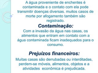 A água proveniente de enchentes é
contaminada e o contato com ela pode
transmitir doenças diversas. muitos casos de
morte por afogamento também são
registrado.
Contaminação:
Com a invasão da água nas casas, os
alimentos que entram em contato com a
água contaminada ficam inadequados para o
consumo.
Prejuízos financeiros:
Muitas casas são derrubadas ou interditadas,
perdem-se móveis, alimentos, objetos e a
atividades econômica é prejudicada.
 