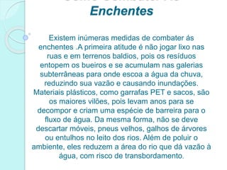 Enchentes
Existem inúmeras medidas de combater ás
enchentes .A primeira atitude é não jogar lixo nas
ruas e em terrenos baldios, pois os resíduos
entopem os bueiros e se acumulam nas galerias
subterrâneas para onde escoa a água da chuva,
reduzindo sua vazão e causando inundações.
Materiais plásticos, como garrafas PET e sacos, são
os maiores vilões, pois levam anos para se
decompor e criam uma espécie de barreira para o
fluxo de água. Da mesma forma, não se deve
descartar móveis, pneus velhos, galhos de árvores
ou entulhos no leito dos rios. Além de poluir o
ambiente, eles reduzem a área do rio que dá vazão à
água, com risco de transbordamento.
 