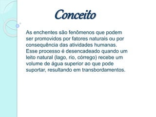 Conceito
As enchentes são fenômenos que podem
ser promovidos por fatores naturais ou por
consequência das atividades humanas.
Esse processo é desencadeado quando um
leito natural (lago, rio, córrego) recebe um
volume de água superior ao que pode
suportar, resultando em transbordamentos.
 