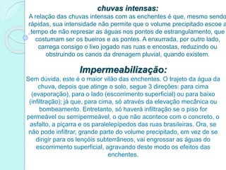 chuvas intensas:
A relação das chuvas intensas com as enchentes é que, mesmo sendo
rápidas, sua intensidade não permite que o volume precipitado escoe a
tempo de não represar as águas nos pontos de estrangulamento, que
costumam ser os bueiros e as pontes. A enxurrada, por outro lado,
carrega consigo o lixo jogado nas ruas e encostas, reduzindo ou
obstruindo os canos da drenagem pluvial, quando existem.
Impermeabilização:
Sem dúvida, este é o maior vilão das enchentes. O trajeto da água da
chuva, depois que atinge o solo, segue 3 direções: para cima
(evaporação), para o lado (escorrimento superficial) ou para baixo
(infiltração); já que, para cima, só através da elevação mecânica ou
bombeamento. Entretanto, só haverá infiltração se o piso for
permeável ou semipermeável, o que não acontece com o concreto, o
asfalto, a piçarra e os paralelepípedos das ruas brasileiras. Ora, se
não pode infiltrar, grande parte do volume precipitado, em vez de se
dirigir para os lençóis subterrâneos, vai engrossar as águas do
escorrimento superficial, agravando deste modo os efeitos das
enchentes.
 