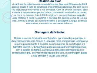 Destino do lixo:
A carência de cobertura na coleta do lixo nas áreas periféricas e de difícil
acesso, aliada à falta de educação ambiental da população, faz com que o
lixo seja jogado nos valões e nas encostas. Com as chuvas intensas, esse
material é levado até os pontos baixos, onde estão localizados os canais,
os rios e os bueiros. Não é difícil imaginar o que acontece em seguida:
esse material é retido nos pilares e muretas das pontes (como na foto ao
lado), diminui a seção dos canais e obstrui a passagem da água da chuva
nos bueiros, causando as enchentes urbanas.
Drenagem deficiente:
Dentre as obras hidráulicas conhecidas, por incrível que pareça, o
dimensionamento dos drenos é uma das mais complicadas, embora se
resuma praticamente à escolha de um material de construção e o
diâmetro interno. O Engenheiro pode até calcular corretamente mas,
com o passar do tempo, aumenta a densidade demográfica e o
consequente grau de impermeabilização do solo, e a drenagem passa
a não atender à vazão das cheias.
 