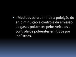  - Medidas para diminuir a poluição do
ar: diminuição e controle da emissão
de gases poluentes pelos veículos e
controle de poluentes emitidos por
indústrias.
 