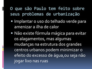O que são Paulo tem feito sobre
seus problemas de urbanização
 Implantar o uso do telhado verde para
amenizar a ilha de calor
 Não existe fórmula mágica para evitar
os alagamentos, mas algumas
mudanças na estrutura dos grandes
centros urbanos podem minimizar o
efeito do excesso de água,ou seja não
jogar lixo nas ruas
 