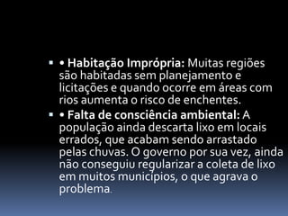  • Habitação Imprópria: Muitas regiões
são habitadas sem planejamento e
licitações e quando ocorre em áreas com
rios aumenta o risco de enchentes.
 • Falta de consciência ambiental: A
população ainda descarta lixo em locais
errados, que acabam sendo arrastado
pelas chuvas. O governo por sua vez, ainda
não conseguiu regularizar a coleta de lixo
em muitos municípios, o que agrava o
problema.
 