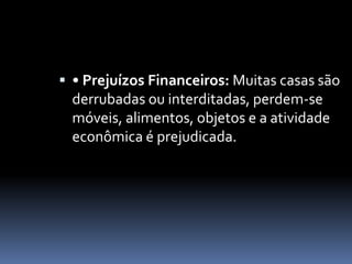  • Prejuízos Financeiros: Muitas casas são
derrubadas ou interditadas, perdem-se
móveis, alimentos, objetos e a atividade
econômica é prejudicada.
 