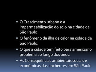  O Crescimento urbano e a
impermeabilização do solo na cidade de
São Paulo
 O fenômeno da ilha de calor na cidade de
São Paulo.
 O que a cidade tem feito para amenizar o
problema ao longo dos anos.
 As Consequências ambientais sociais e
econômicas das enchentes em São Paulo.
 