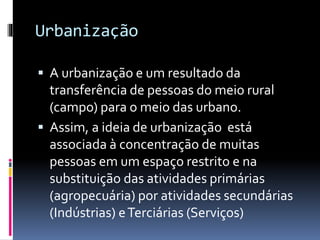 Urbanização
 A urbanização e um resultado da
transferência de pessoas do meio rural
(campo) para o meio das urbano.
 Assim, a ideia de urbanização está
associada à concentração de muitas
pessoas em um espaço restrito e na
substituição das atividades primárias
(agropecuária) por atividades secundárias
(Indústrias) eTerciárias (Serviços)
 