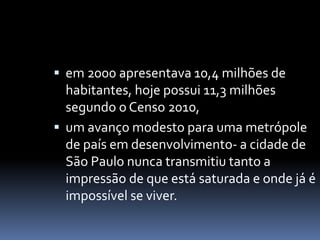  em 2000 apresentava 10,4 milhões de
habitantes, hoje possui 11,3 milhões
segundo o Censo 2010,
 um avanço modesto para uma metrópole
de país em desenvolvimento- a cidade de
São Paulo nunca transmitiu tanto a
impressão de que está saturada e onde já é
impossível se viver.
 