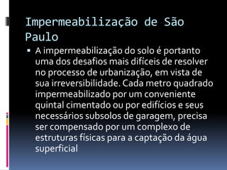 Impermeabilização de São
Paulo
 A impermeabilização do solo é portanto
uma dos desafios mais difíceis de resolver
no processo de urbanização, em vista de
sua irreversibilidade. Cada metro quadrado
impermeabilizado por um conveniente
quintal cimentado ou por edifícios e seus
necessários subsolos de garagem, precisa
ser compensado por um complexo de
estruturas físicas para a captação da água
superficial
 