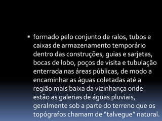  formado pelo conjunto de ralos, tubos e
caixas de armazenamento temporário
dentro das construções, guias e sarjetas,
bocas de lobo, poços de visita e tubulação
enterrada nas áreas públicas, de modo a
encaminhar as águas coletadas até a
região mais baixa da vizinhança onde
estão as galerias de águas pluviais,
geralmente sob a parte do terreno que os
topógrafos chamam de “talvegue” natural.
 