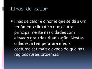 Ilhas de calor
 Ilhas de calor é o nome que se dá a um
fenômeno climático que ocorre
principalmente nas cidades com
elevado grau de urbanização. Nestas
cidades, a temperatura média
costuma ser mais elevada do que nas
regiões rurais próximas.
 
