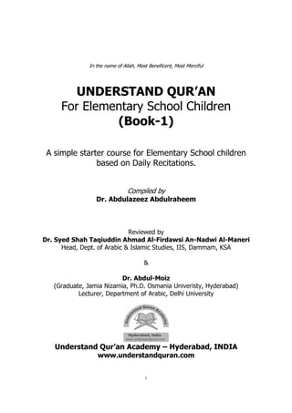 i
In the name of Allah, Most Beneficent, Most Merciful
UNDERSTAND QUR’AN
For Elementary School Children
(Book-1)
A simple starter course for Elementary School children
based on Daily Recitations.
Compiled by
Dr. Abdulazeez Abdulraheem
Reviewed by
Dr. Syed Shah Taqiuddin Ahmad Al-Firdawsi An-Nadwi Al-Maneri
Head, Dept. of Arabic & Islamic Studies, IIS, Dammam, KSA
&
Dr. Abdul-Moiz
(Graduate, Jamia Nizamia, Ph.D. Osmania Univeristy, Hyderabad)
Lecturer, Department of Arabic, Delhi University
Understand Qur’an Academy – Hyderabad, INDIA
www.understandquran.com
 