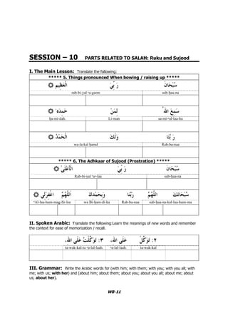 WB-11
SESSION – 10 PARTS RELATED TO SALAH: Ruku and Sujood
I. The Main Lesson: Translate the following:
***** 5. Things pronounced When bowing / raising up *****
sub-…aa-narab-bi-yal `a-–eem
sa-mi-`al-laa-huLi-man…a-mi-dah.
Rab-ba-naawa-la-kal …amd
***** 6. The Adhkaar of Sujood (Prostration) *****
sub-…aa-naRab-bi-yal 'a`-laa
sub-…aa-na-kal-laa-hum-maRab-ba-naawa Bi-…am-di-ka'Al-laa-hum-maÄ-fir-lee
II. Spoken Arabic: Translate the following:Learn the meanings of new words and remember
the context for ease of memorization / recall.
: :
ta-wak-kal-tu `a-lal-laah. `a-lal-laah. ta-wak-kal
III. Grammar: Write the Arabic words for (with him; with them; with you; with you all; with
me; with us; with her) and (about him; about them; about you; about you all; about me; about
us; about her).
 