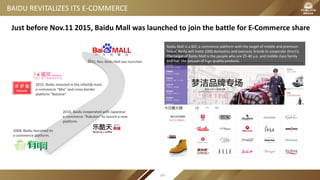 Baidu Mall is a B2C e-commerce platform with the target of middle and premium
brand. Baidu will invite 1000 domestics and overseas brands to cooperate directly .
The target of Baidu Mall is the people who are 25-40 y.o. and middle class family
and has the passion of high quality products.
2008, Baidu launched its
e-commerce platform.
2010, Baidu cooperated with Japanese
e-commerce “Rakuten” to launch a new
platform.
2015, Baidu invested in the infant& mom
e-commerce “Mia” and cross-border
platform “Bolome”.
2015, Nov, Baidu Mall was launched.
Just before Nov.11 2015, Baidu Mall was launched to join the battle for E-Commerce share
BAIDU REVITALIZES ITS E-COMMERCE
100
 