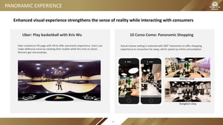 PANORAMIC EXPERIENCE
Uber: Play basketball with Kris Wu
Uber created an H5 page with VR to offer panoramic experience. Users can
make defensive move by rotating their mobile while Kris tries to shoot.
Winners get red envelops.
10 Corso Como: Panoramic Shopping
Actual instore setting is restored with 360°interaction to offer shopping
experience to consumers far away, which speed up online consumption.
Shanghai E-shop
Beijing E-shop
Enhanced visual experience strengthens the sense of reality while interacting with consumers
26
 