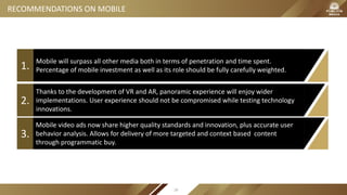 Mobile will surpass all other media both in terms of penetration and time spent.
Percentage of mobile investment as well as its role should be fully carefully weighted.1.
Thanks to the development of VR and AR, panoramic experience will enjoy wider
implementations. User experience should not be compromised while testing technology
innovations.
2.
3.
RECOMMENDATIONS ON MOBILE
Mobile video ads now share higher quality standards and innovation, plus accurate user
behavior analysis. Allows for delivery of more targeted and context based content
through programmatic buy.
28
 