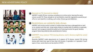 NEW ADVERTISING POLICY
Banned on TV, banned on digital
SAPPRFT installs 24 hour nonstop surveillance on online series, bearing the same
censor as with TV. Those already on air but failed to meet the regulations would be put
off air or sent back for re-editing, such as Go, Princess go and Addiction.
Restrictions on celebrity kids shows
SAPPRFT will strictly control number of reality show that have underaged kids as well
as its content and time slot. Using reality shows to market kids of celebrity is especially
banned. Such programs would be pulled out of evening timeslot for good, besides,
program featuring celebrity kids would become history.
SAPPRFT may restore TVC during drama and 1 drama might be aired
on 3 PSTV
Recently, SAPPRFT made adjustments on 3 aspects of TV drama: restore TVC during
drama with total time span of less than 18 minutes; 3 episodes or 2 episodes if each
spans 1 hour; some drama can be aired on 3 PSTV.
33
1
2
3
 