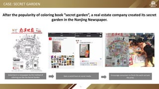 CASE: SECRET GARDEN
After the popularity of coloring book ”secret garden”, a real estate company created its secret
garden in the Nanjing Newspaper.
Advertise in a newspaper by the method of
coloring just like the Secret Garden
Gain a social buzz on social media Encourage consumers to finish the work and win
the prize.
71
 