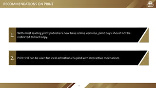 With most leading print publishers now have online versions, print buys should not be
restricted to hard copy.1.
Print still can be used for local activation coupled with interactive mechanism.2.
RECOMMENDATIONS ON PRINT
72
 