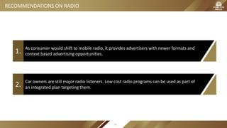 As consumer would shift to mobile radio, it provides advertisers with newer formats and
context based advertising opportunities.1.
Car owners are still major radio listeners. Low cost radio programs can be used as part of
an integrated plan targeting them.2.
RECOMMENDATIONS ON RADIO
79
 